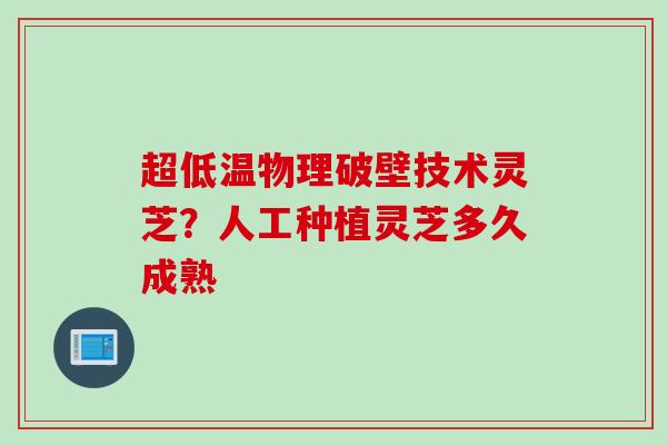 超低温物理破壁技术灵芝？人工种植灵芝多久成熟