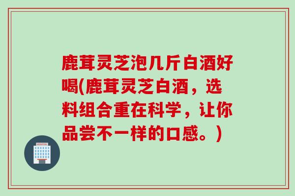 鹿茸灵芝泡几斤白酒好喝(鹿茸灵芝白酒，选料组合重在科学，让你品尝不一样的口感。)