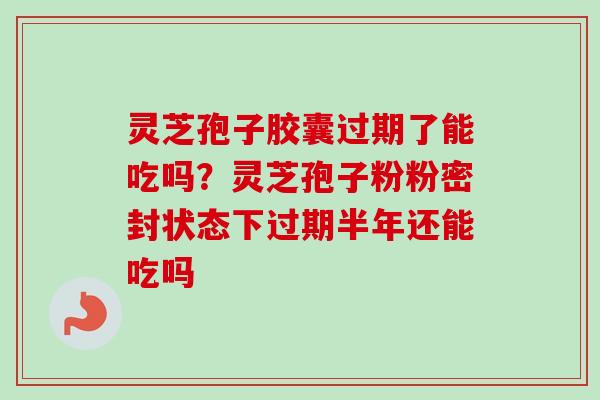 灵芝孢子胶囊过期了能吃吗？灵芝孢子粉粉密封状态下过期半年还能吃吗