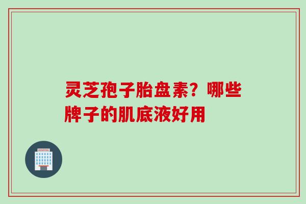 灵芝孢子胎盘素？哪些牌子的肌底液好用