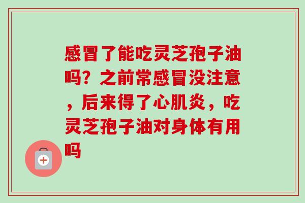 感冒了能吃灵芝孢子油吗？之前常感冒没注意，后来得了心肌炎，吃灵芝孢子油对身体有用吗