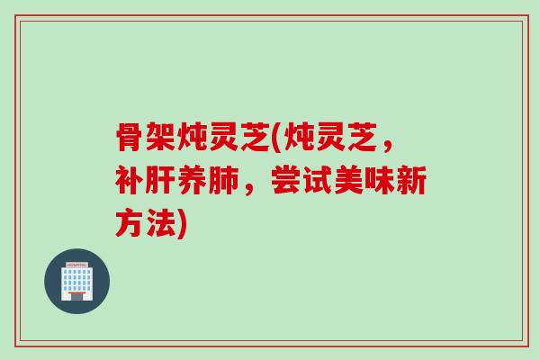 骨架炖灵芝(炖灵芝，补肝养肺，尝试美味新方法)