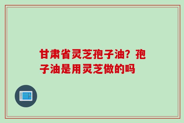 甘肃省灵芝孢子油？孢子油是用灵芝做的吗