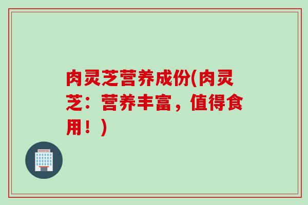 肉灵芝营养成份(肉灵芝：营养丰富，值得食用！)