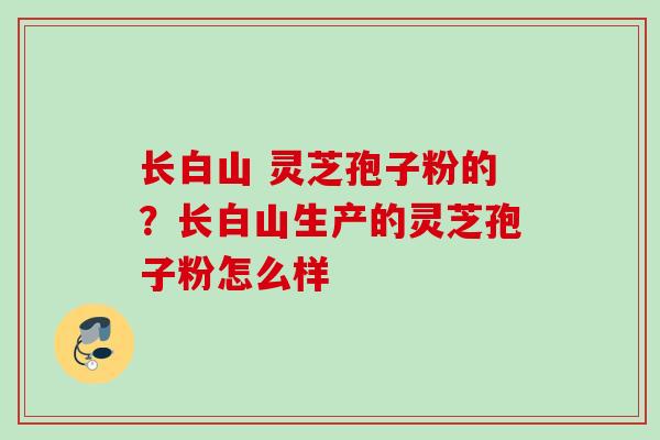长白山 灵芝孢子粉的？长白山生产的灵芝孢子粉怎么样