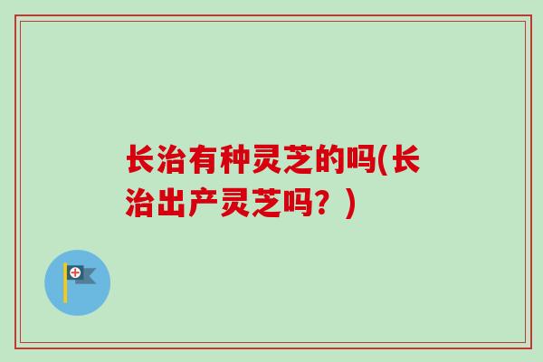 长治有种灵芝的吗(长治出产灵芝吗？)