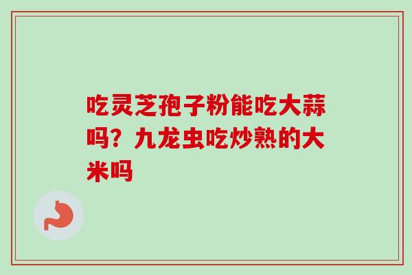吃灵芝孢子粉能吃大蒜吗？九龙虫吃炒熟的大米吗