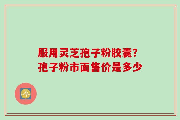 服用灵芝孢子粉胶囊？孢子粉市面售价是多少
