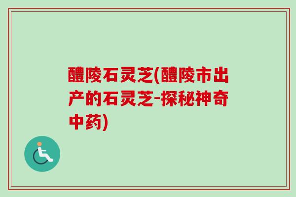 醴陵石灵芝(醴陵市出产的石灵芝-探秘神奇中药)