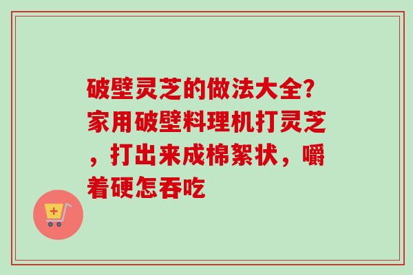 破壁灵芝的做法大全？家用破壁料理机打灵芝，打出来成棉絮状，嚼着硬怎吞吃