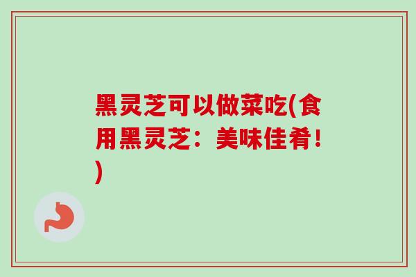 黑灵芝可以做菜吃(食用黑灵芝：美味佳肴！)