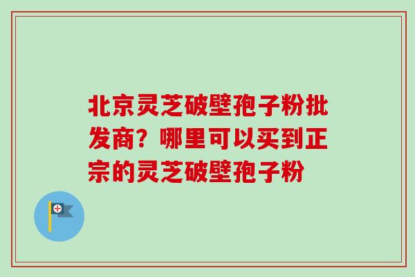 北京灵芝破壁孢子粉批发商？哪里可以买到正宗的灵芝破壁孢子粉