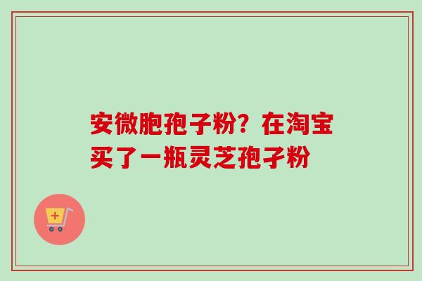 安微胞孢子粉？在淘宝买了一瓶灵芝孢孑粉