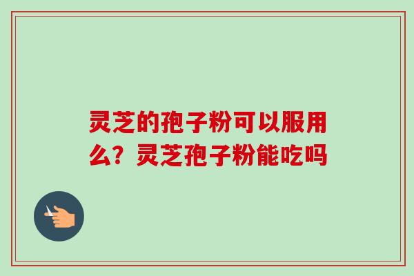 灵芝的孢子粉可以服用么？灵芝孢子粉能吃吗