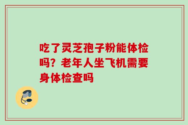吃了灵芝孢子粉能体检吗？老年人坐飞机需要身体检查吗