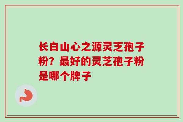 长白山心之源灵芝孢子粉？最好的灵芝孢子粉是哪个牌子