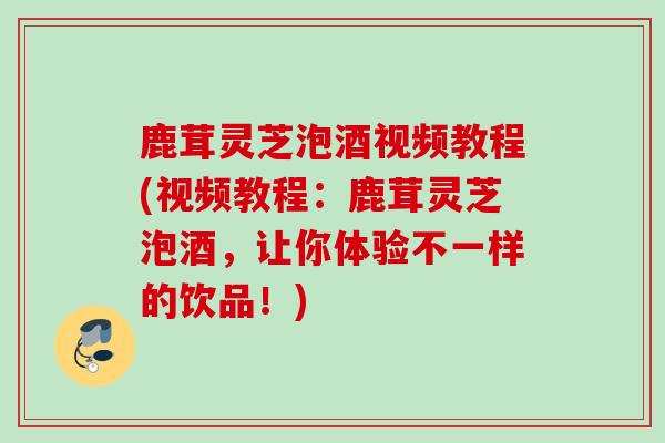 鹿茸灵芝泡酒视频教程(视频教程：鹿茸灵芝泡酒，让你体验不一样的饮品！)