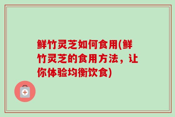 鲜竹灵芝如何食用(鲜竹灵芝的食用方法，让你体验均衡饮食)