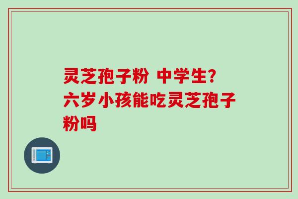 灵芝孢子粉 中学生？六岁小孩能吃灵芝孢子粉吗