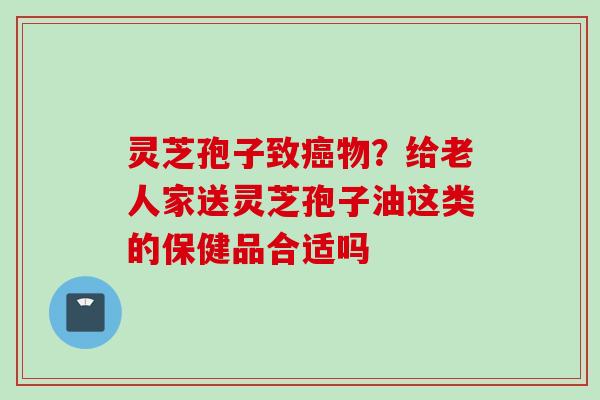 灵芝孢子致癌物？给老人家送灵芝孢子油这类的保健品合适吗