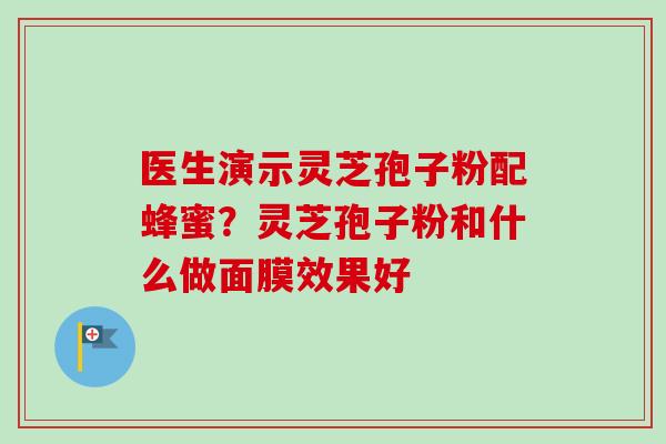 医生演示灵芝孢子粉配蜂蜜？灵芝孢子粉和什么做面膜效果好