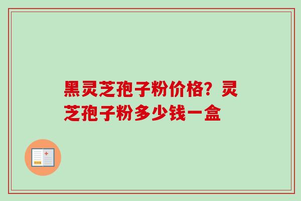 黑灵芝孢子粉价格？灵芝孢子粉多少钱一盒