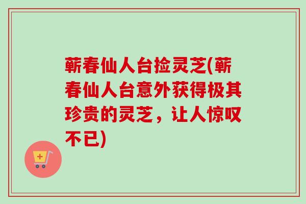 蕲春仙人台捡灵芝(蕲春仙人台意外获得极其珍贵的灵芝，让人惊叹不已)