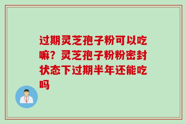 过期灵芝孢子粉可以吃嘛？灵芝孢子粉粉密封状态下过期半年还能吃吗