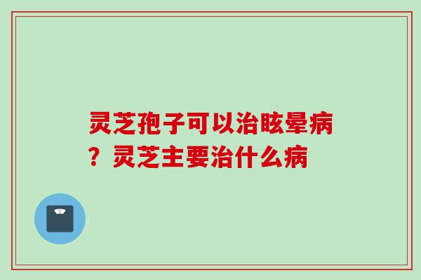 灵芝孢子可以治眩晕病？灵芝主要治什么病