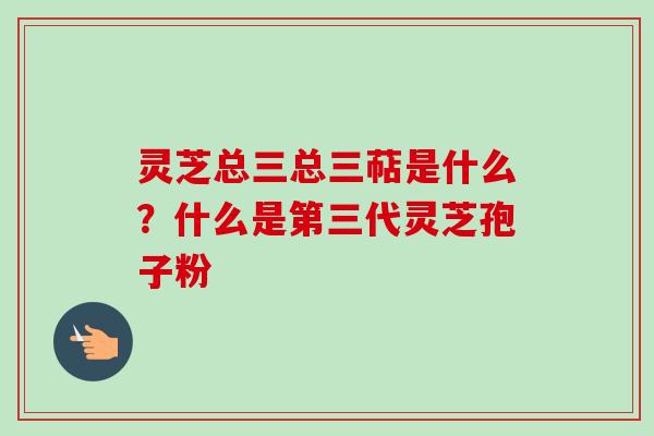 灵芝总三总三萜是什么？什么是第三代灵芝孢子粉