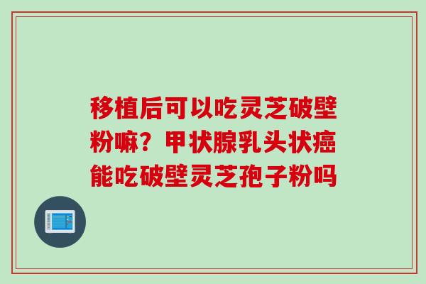 移植后可以吃灵芝破壁粉嘛？甲状腺乳头状癌能吃破壁灵芝孢子粉吗