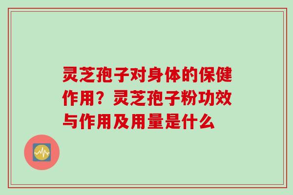 灵芝孢子对身体的保健作用？灵芝孢子粉功效与作用及用量是什么