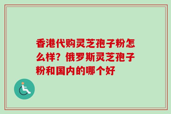 香港代购灵芝孢子粉怎么样？俄罗斯灵芝孢子粉和国内的哪个好