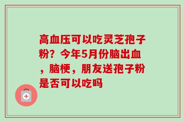 高血压可以吃灵芝孢子粉？今年5月份脑出血，脑梗，朋友送孢子粉是否可以吃吗