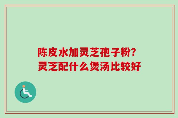 陈皮水加灵芝孢子粉？灵芝配什么煲汤比较好