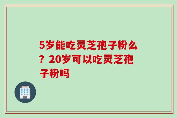 5岁能吃灵芝孢子粉么？20岁可以吃灵芝孢子粉吗