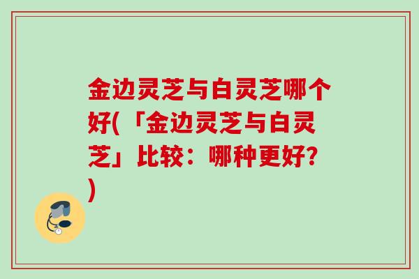 金边灵芝与白灵芝哪个好(「金边灵芝与白灵芝」比较：哪种更好？)