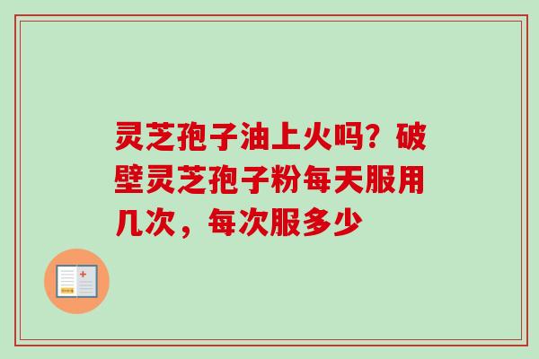 灵芝孢子油上火吗？破壁灵芝孢子粉每天服用几次，每次服多少