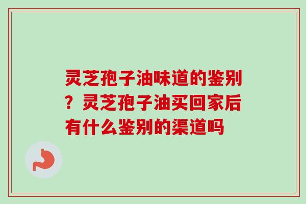 灵芝孢子油味道的鉴别？灵芝孢子油买回家后有什么鉴别的渠道吗