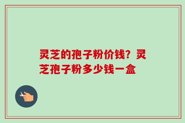 灵芝的孢子粉价钱？灵芝孢子粉多少钱一盒