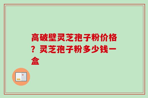 高破壁灵芝孢子粉价格？灵芝孢子粉多少钱一盒