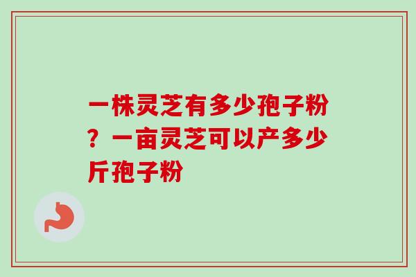 一株灵芝有多少孢子粉？一亩灵芝可以产多少斤孢子粉