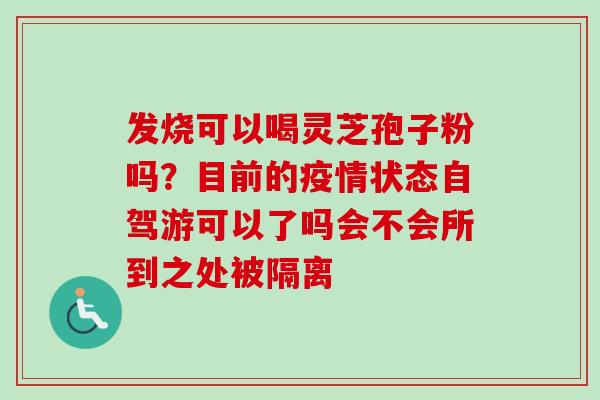 发烧可以喝灵芝孢子粉吗？目前的疫情状态自驾游可以了吗会不会所到之处被隔离