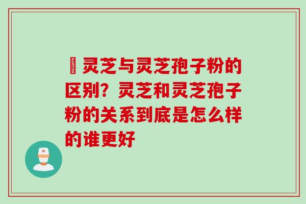 艼灵芝与灵芝孢子粉的区别？灵芝和灵芝孢子粉的关系到底是怎么样的谁更好