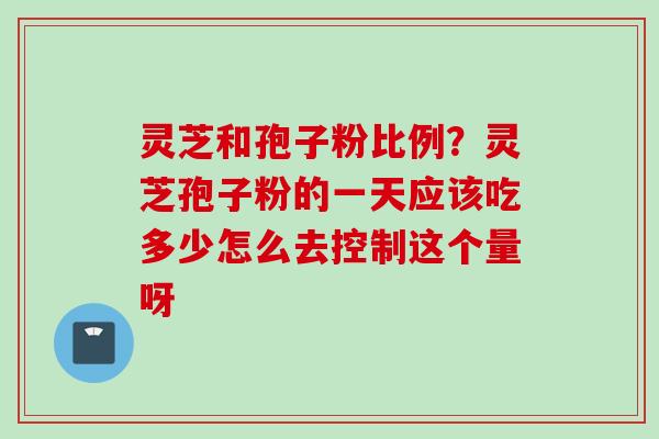 灵芝和孢子粉比例？灵芝孢子粉的一天应该吃多少怎么去控制这个量呀