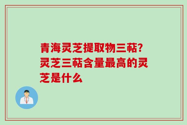 青海灵芝提取物三萜？灵芝三萜含量最高的灵芝是什么