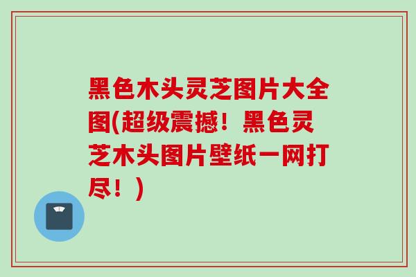 黑色木头灵芝图片大全图(超级震撼！黑色灵芝木头图片壁纸一网打尽！)