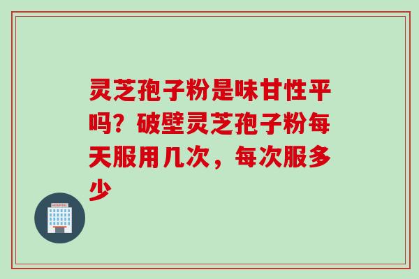 灵芝孢子粉是味甘性平吗？破壁灵芝孢子粉每天服用几次，每次服多少