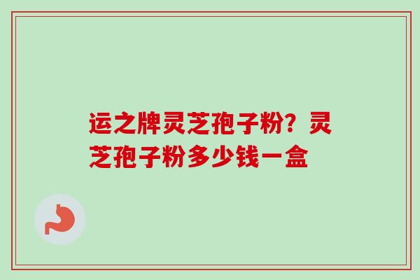 运之牌灵芝孢子粉？灵芝孢子粉多少钱一盒