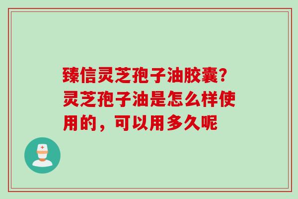 臻信灵芝孢子油胶囊？灵芝孢子油是怎么样使用的，可以用多久呢
